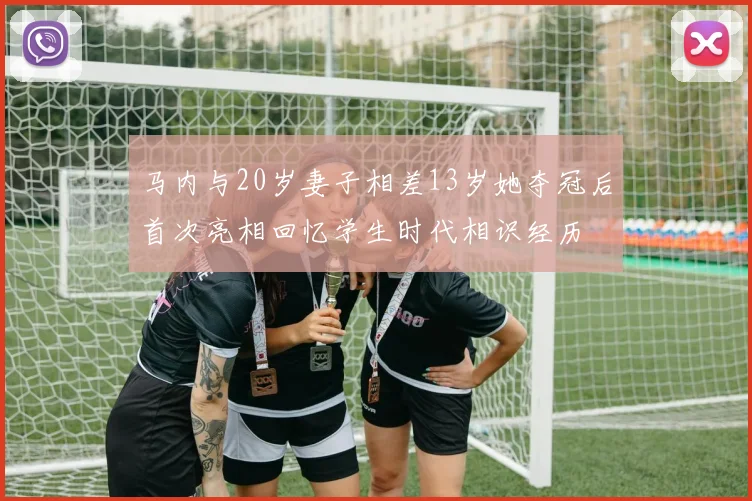 马内与20岁妻子相差13岁她夺冠后首次亮相回忆学生时代相识经历