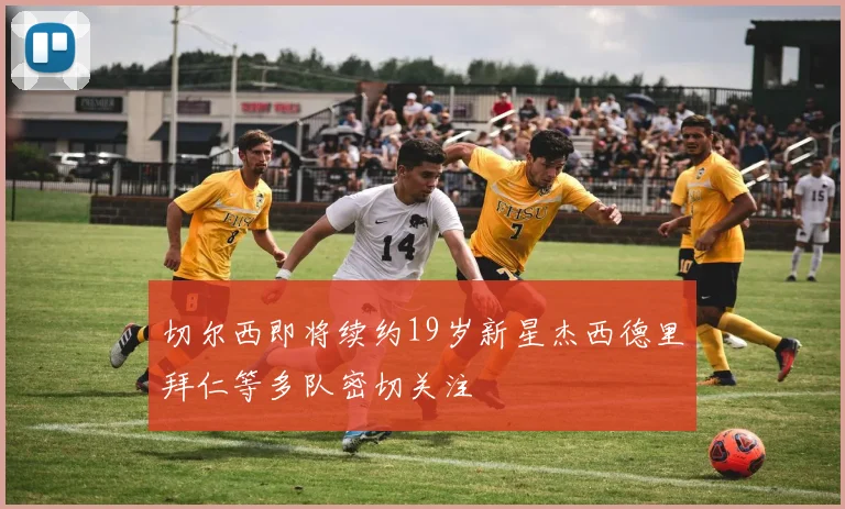 切尔西即将续约19岁新星杰西德里拜仁等多队密切关注