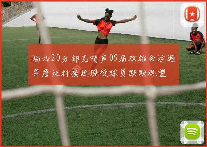 场均20分却无哨声09届双雄命运迥异詹杜科接近现役球员默默观望