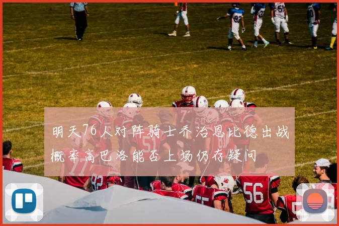 明天76人对阵骑士乔治恩比德出战概率高巴洛能否上场仍存疑问