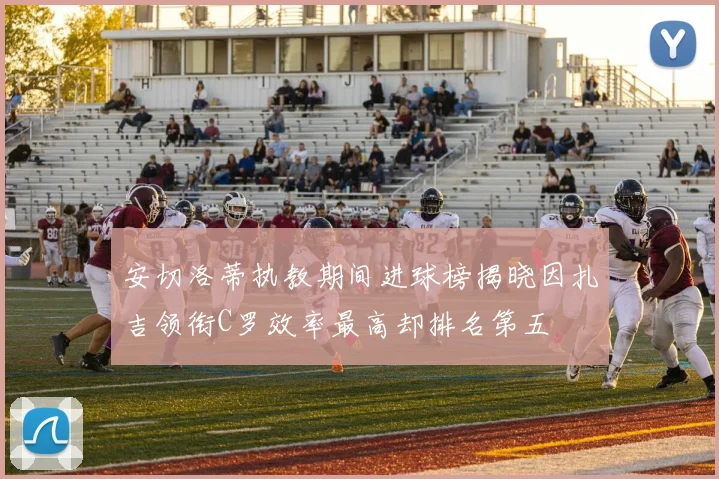安切洛蒂执教期间进球榜揭晓因扎吉领衔C罗效率最高却排名第五