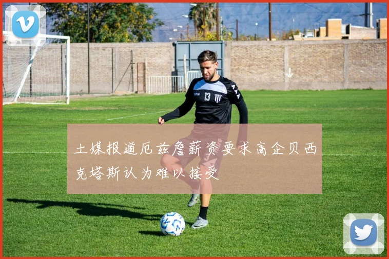 土媒报道厄兹詹薪资要求高企贝西克塔斯认为难以接受