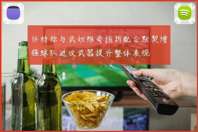 怀特称与武切维奇挡拆配合默契增强球队进攻武器提升整体表现