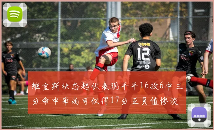 维金斯状态起伏表现平平16投6中三分命中率尚可仅得17分正负值惨淡12