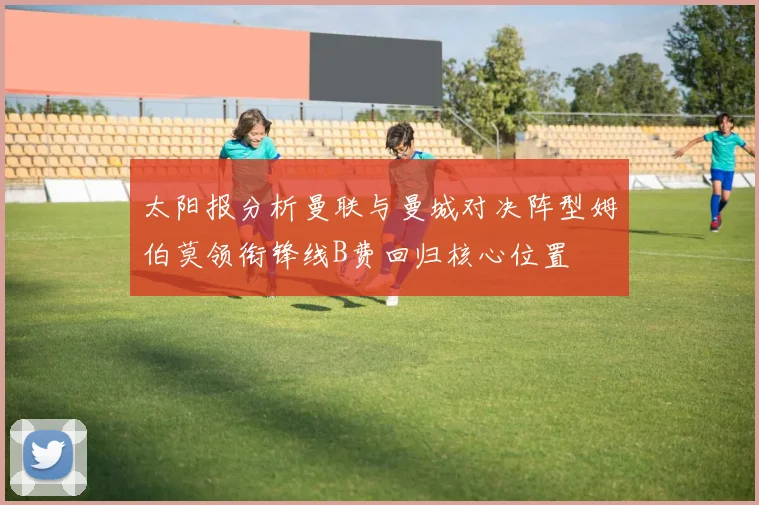 太阳报分析曼联与曼城对决阵型姆伯莫领衔锋线B费回归核心位置
