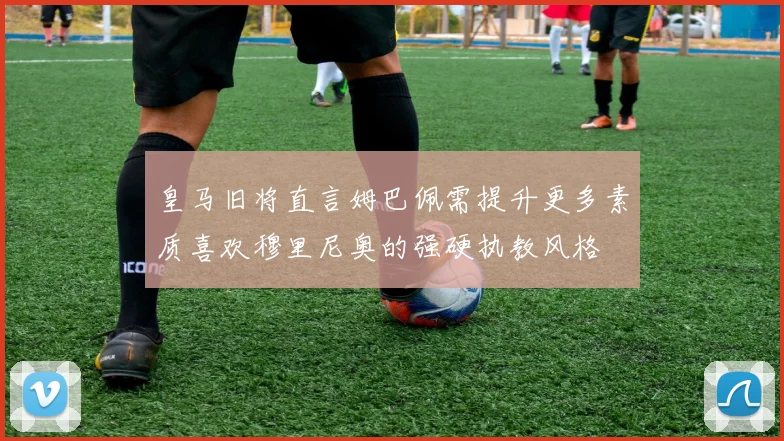 皇马旧将直言姆巴佩需提升更多素质喜欢穆里尼奥的强硬执教风格