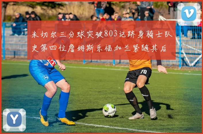 米切尔三分球突破803记跻身骑士队史第四位詹姆斯乐福加兰紧随其后