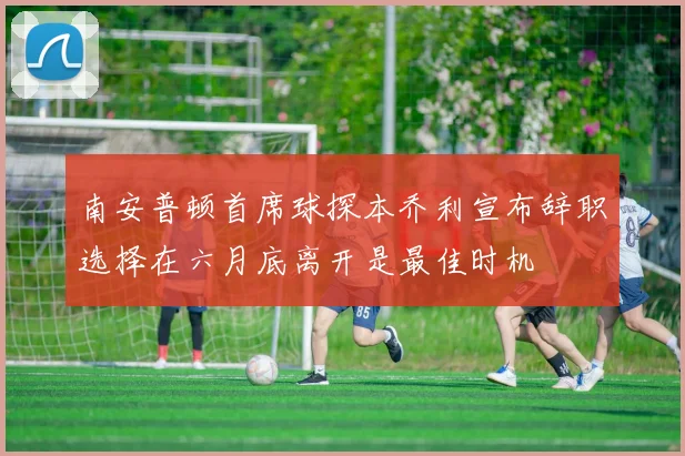 南安普顿首席球探本乔利宣布辞职选择在六月底离开是最佳时机