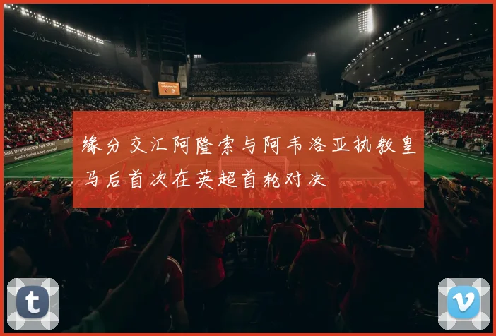 缘分交汇阿隆索与阿韦洛亚执教皇马后首次在英超首轮对决