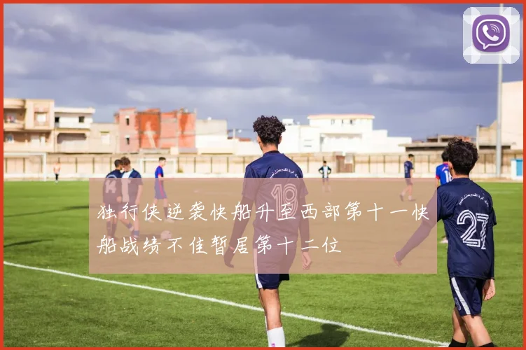 独行侠逆袭快船升至西部第十一快船战绩不佳暂居第十二位