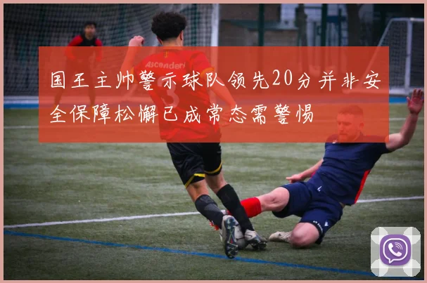 国王主帅警示球队领先20分并非安全保障松懈已成常态需警惕