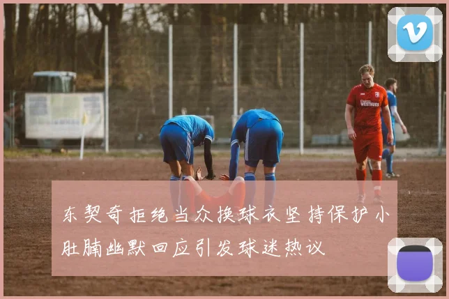 东契奇拒绝当众换球衣坚持保护小肚腩幽默回应引发球迷热议