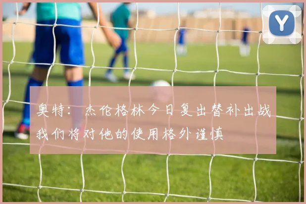 奥特：杰伦格林今日复出替补出战我们将对他的使用格外谨慎