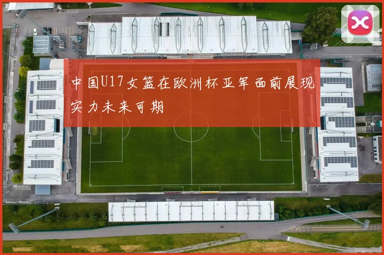 中国U17女篮在欧洲杯亚军面前展现实力未来可期