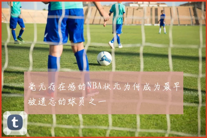毫无存在感的NBA状元为何成为最早被遗忘的球员之一